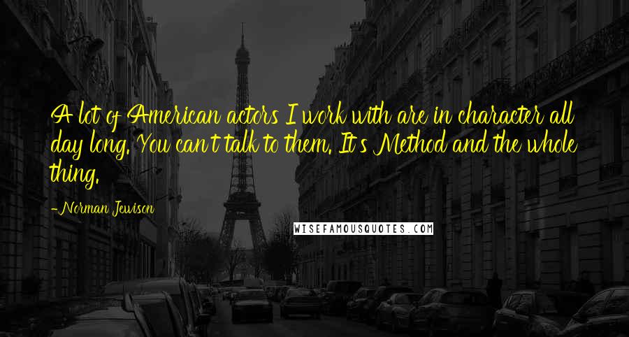 Norman Jewison Quotes: A lot of American actors I work with are in character all day long. You can't talk to them. It's Method and the whole thing.