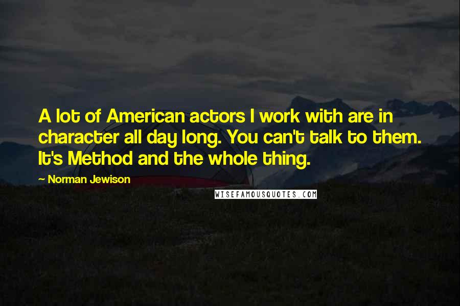 Norman Jewison Quotes: A lot of American actors I work with are in character all day long. You can't talk to them. It's Method and the whole thing.