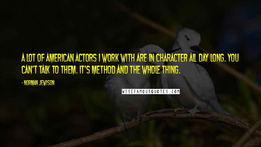 Norman Jewison Quotes: A lot of American actors I work with are in character all day long. You can't talk to them. It's Method and the whole thing.