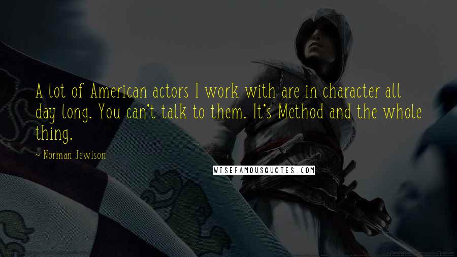 Norman Jewison Quotes: A lot of American actors I work with are in character all day long. You can't talk to them. It's Method and the whole thing.