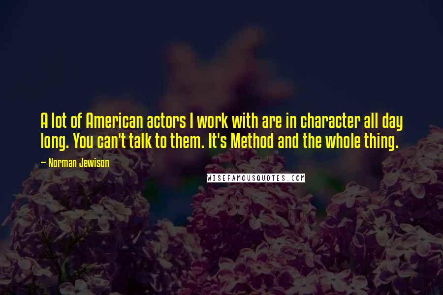 Norman Jewison Quotes: A lot of American actors I work with are in character all day long. You can't talk to them. It's Method and the whole thing.