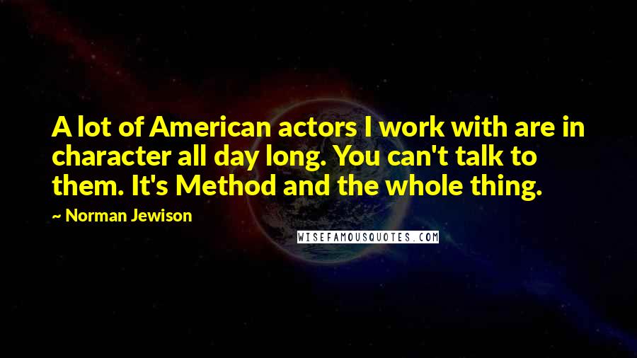 Norman Jewison Quotes: A lot of American actors I work with are in character all day long. You can't talk to them. It's Method and the whole thing.