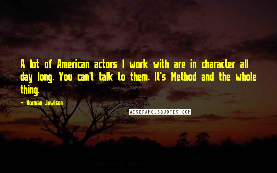 Norman Jewison Quotes: A lot of American actors I work with are in character all day long. You can't talk to them. It's Method and the whole thing.