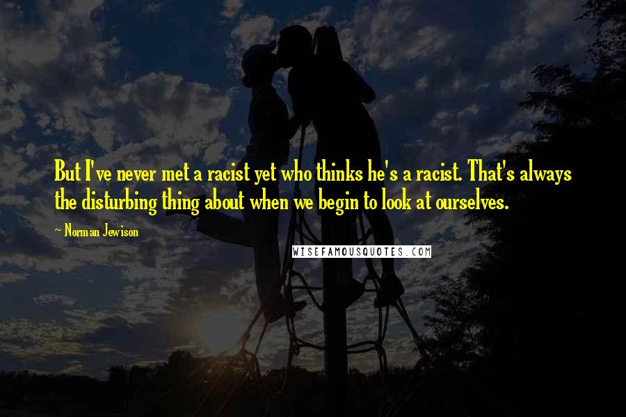 Norman Jewison Quotes: But I've never met a racist yet who thinks he's a racist. That's always the disturbing thing about when we begin to look at ourselves.