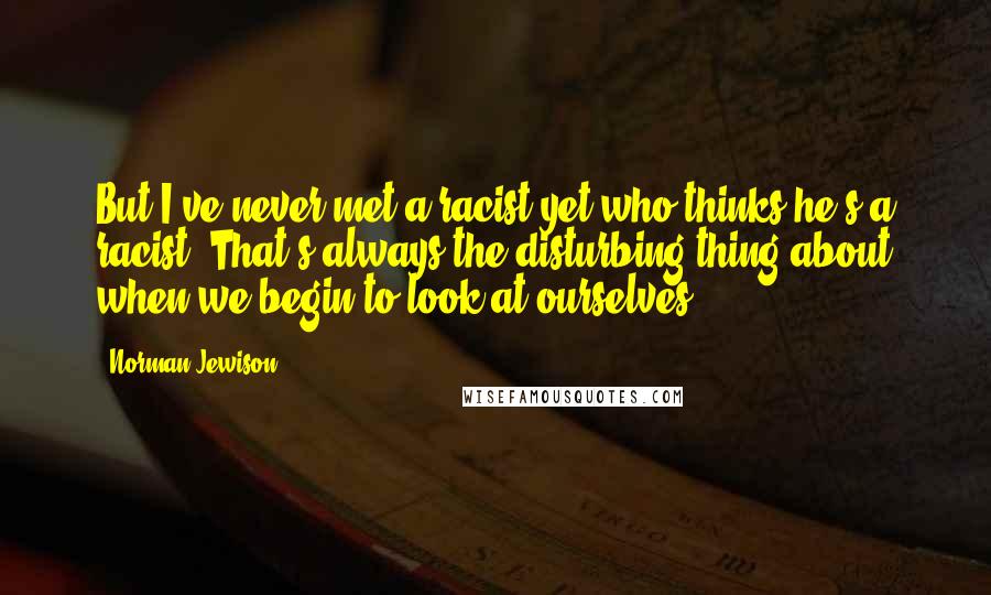 Norman Jewison Quotes: But I've never met a racist yet who thinks he's a racist. That's always the disturbing thing about when we begin to look at ourselves.
