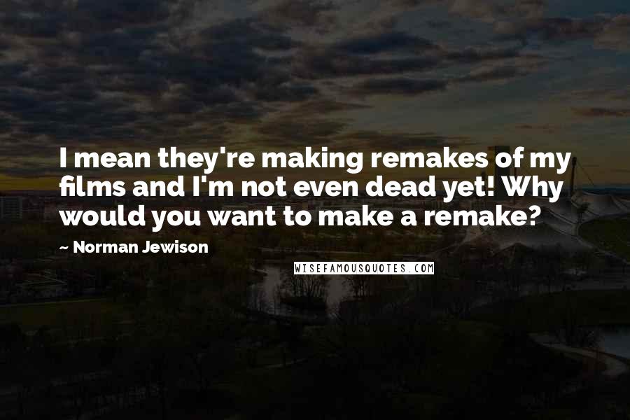 Norman Jewison Quotes: I mean they're making remakes of my films and I'm not even dead yet! Why would you want to make a remake?