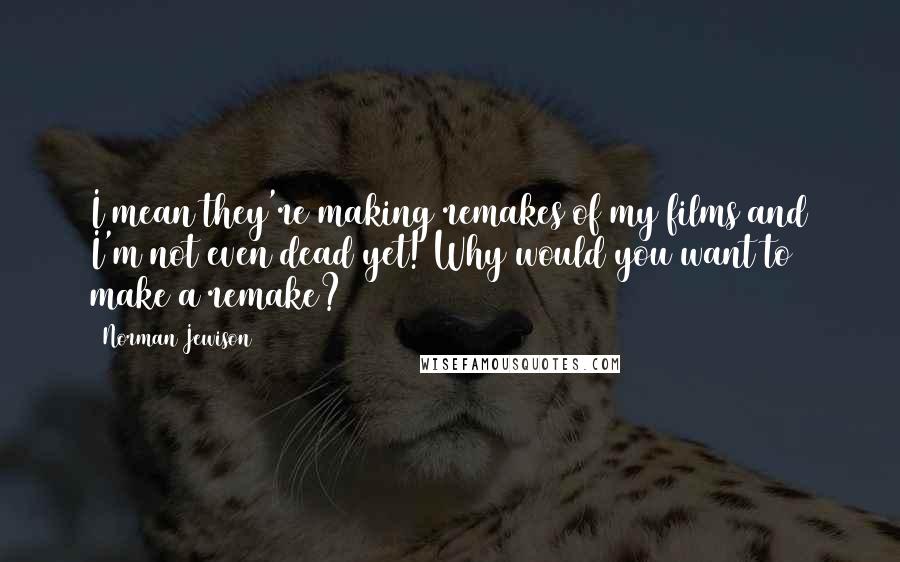 Norman Jewison Quotes: I mean they're making remakes of my films and I'm not even dead yet! Why would you want to make a remake?