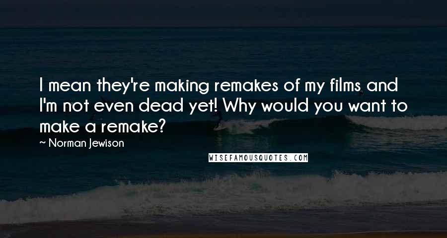 Norman Jewison Quotes: I mean they're making remakes of my films and I'm not even dead yet! Why would you want to make a remake?