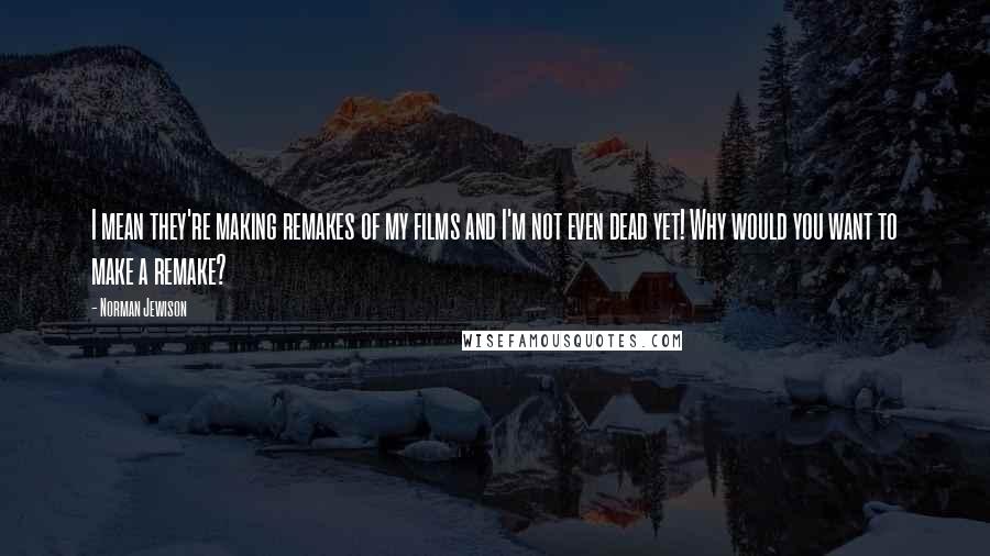 Norman Jewison Quotes: I mean they're making remakes of my films and I'm not even dead yet! Why would you want to make a remake?