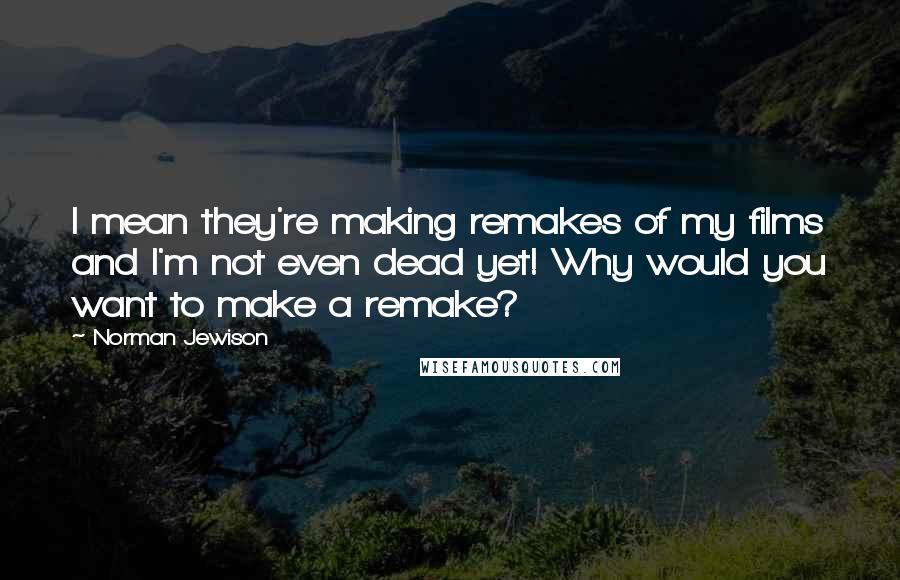 Norman Jewison Quotes: I mean they're making remakes of my films and I'm not even dead yet! Why would you want to make a remake?