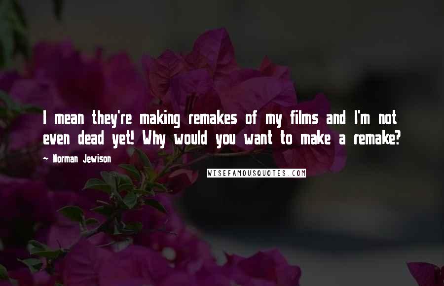 Norman Jewison Quotes: I mean they're making remakes of my films and I'm not even dead yet! Why would you want to make a remake?