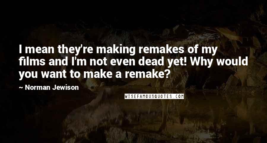 Norman Jewison Quotes: I mean they're making remakes of my films and I'm not even dead yet! Why would you want to make a remake?