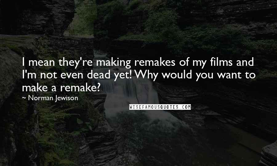 Norman Jewison Quotes: I mean they're making remakes of my films and I'm not even dead yet! Why would you want to make a remake?