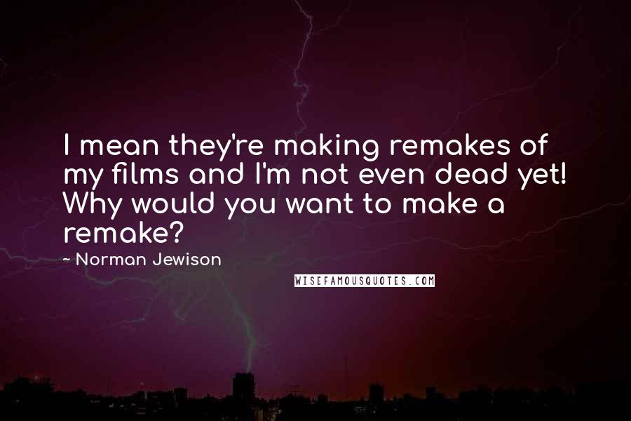 Norman Jewison Quotes: I mean they're making remakes of my films and I'm not even dead yet! Why would you want to make a remake?