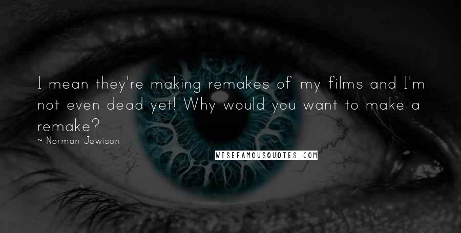 Norman Jewison Quotes: I mean they're making remakes of my films and I'm not even dead yet! Why would you want to make a remake?