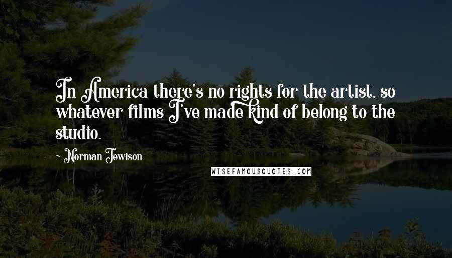 Norman Jewison Quotes: In America there's no rights for the artist, so whatever films I've made kind of belong to the studio.