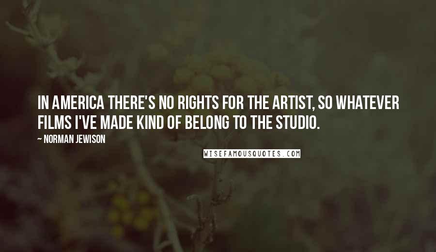 Norman Jewison Quotes: In America there's no rights for the artist, so whatever films I've made kind of belong to the studio.