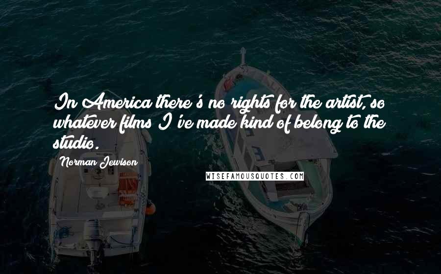Norman Jewison Quotes: In America there's no rights for the artist, so whatever films I've made kind of belong to the studio.