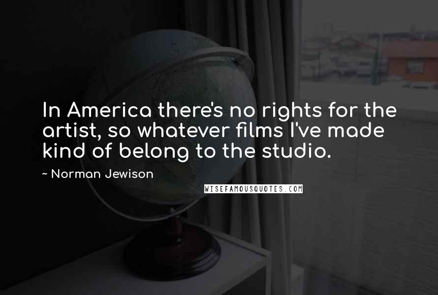 Norman Jewison Quotes: In America there's no rights for the artist, so whatever films I've made kind of belong to the studio.