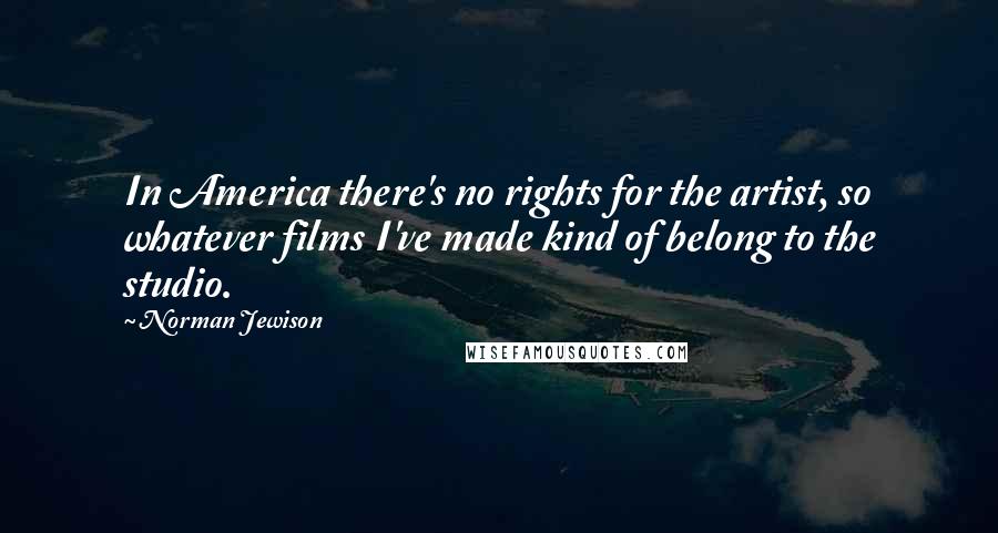 Norman Jewison Quotes: In America there's no rights for the artist, so whatever films I've made kind of belong to the studio.