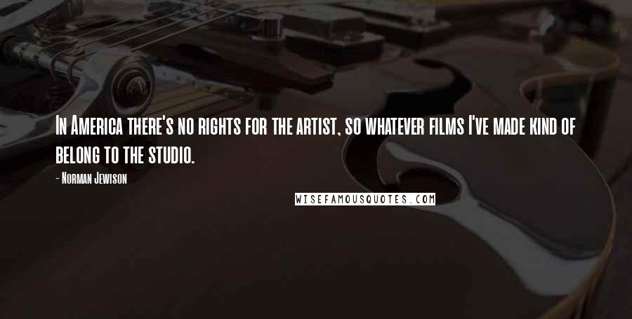 Norman Jewison Quotes: In America there's no rights for the artist, so whatever films I've made kind of belong to the studio.