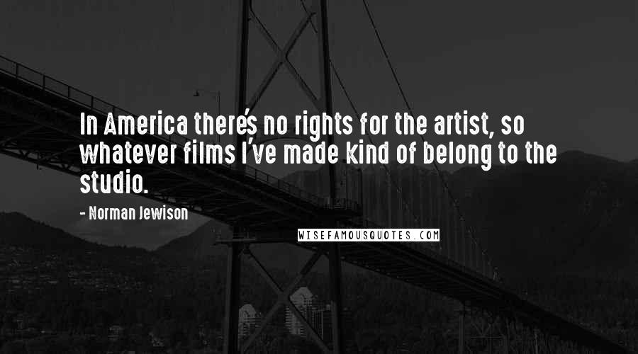 Norman Jewison Quotes: In America there's no rights for the artist, so whatever films I've made kind of belong to the studio.