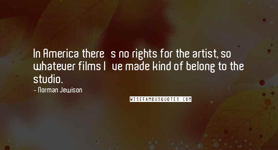 Norman Jewison Quotes: In America there's no rights for the artist, so whatever films I've made kind of belong to the studio.