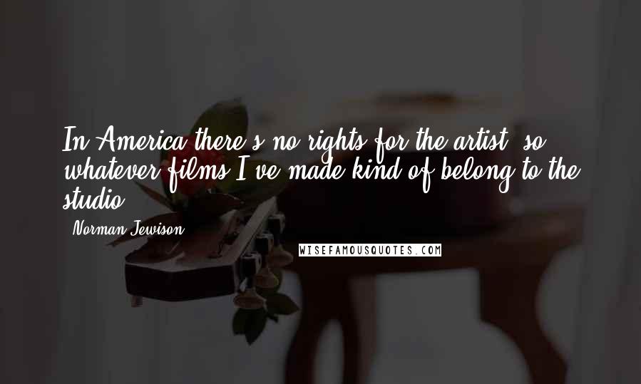 Norman Jewison Quotes: In America there's no rights for the artist, so whatever films I've made kind of belong to the studio.