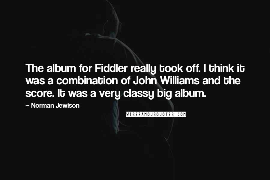 Norman Jewison Quotes: The album for Fiddler really took off. I think it was a combination of John Williams and the score. It was a very classy big album.