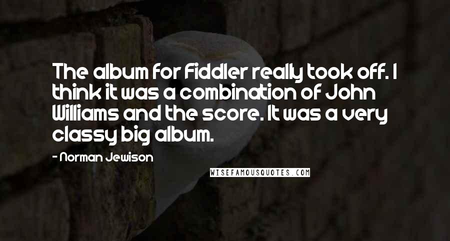 Norman Jewison Quotes: The album for Fiddler really took off. I think it was a combination of John Williams and the score. It was a very classy big album.