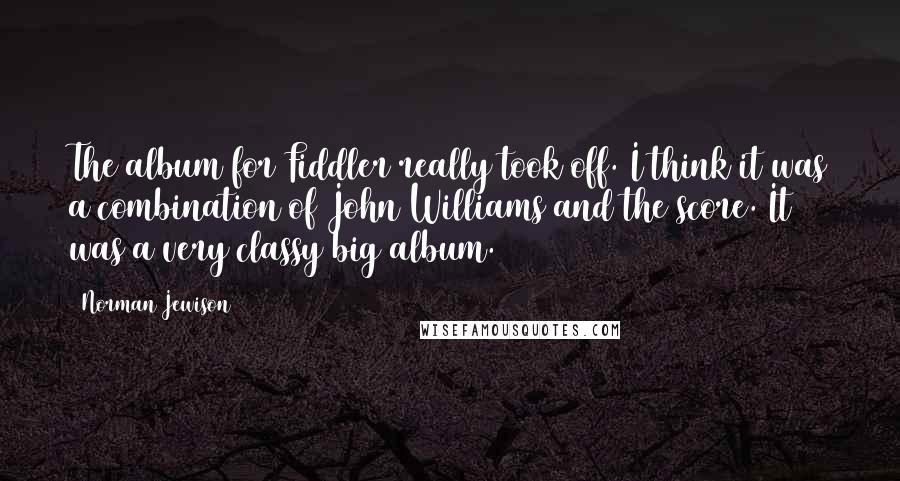 Norman Jewison Quotes: The album for Fiddler really took off. I think it was a combination of John Williams and the score. It was a very classy big album.