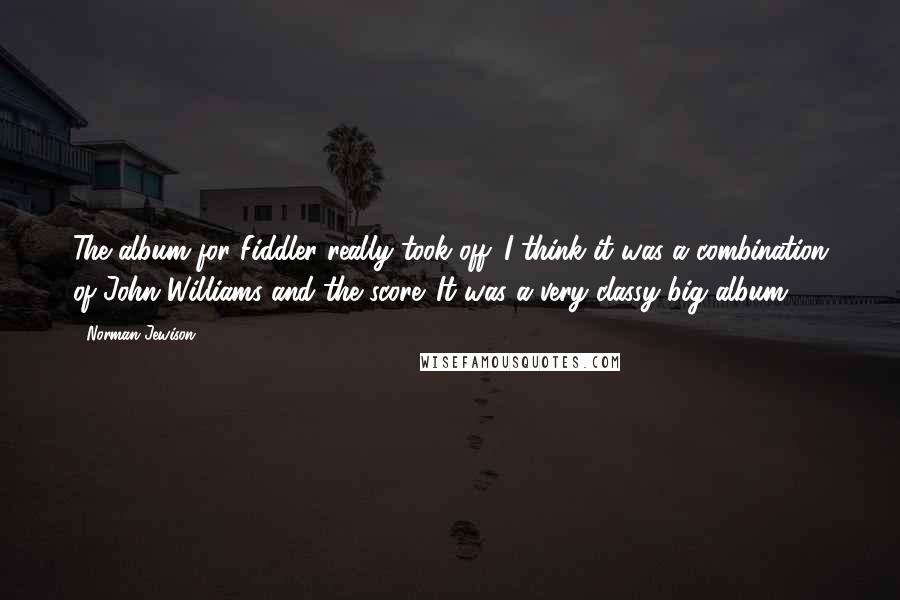 Norman Jewison Quotes: The album for Fiddler really took off. I think it was a combination of John Williams and the score. It was a very classy big album.