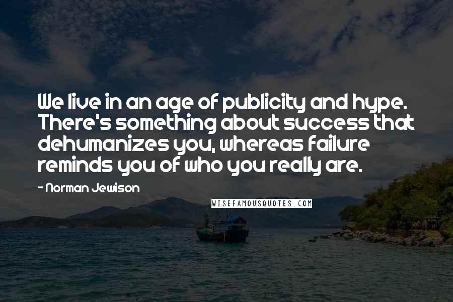 Norman Jewison Quotes: We live in an age of publicity and hype. There's something about success that dehumanizes you, whereas failure reminds you of who you really are.