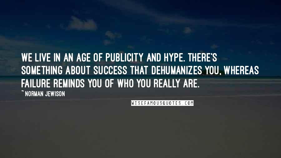 Norman Jewison Quotes: We live in an age of publicity and hype. There's something about success that dehumanizes you, whereas failure reminds you of who you really are.