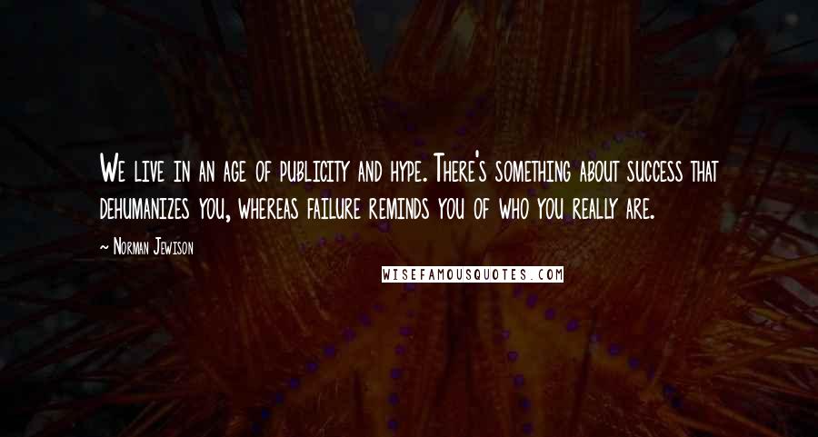 Norman Jewison Quotes: We live in an age of publicity and hype. There's something about success that dehumanizes you, whereas failure reminds you of who you really are.