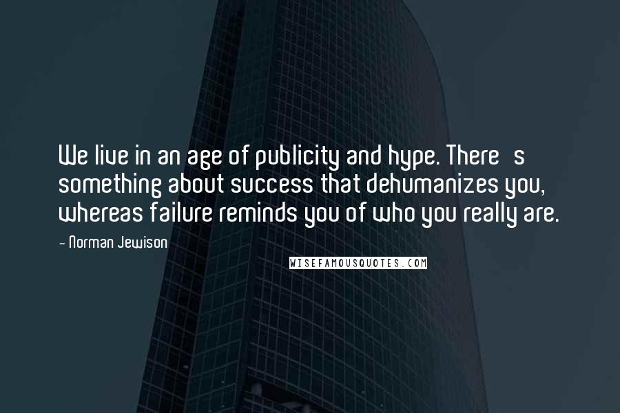 Norman Jewison Quotes: We live in an age of publicity and hype. There's something about success that dehumanizes you, whereas failure reminds you of who you really are.