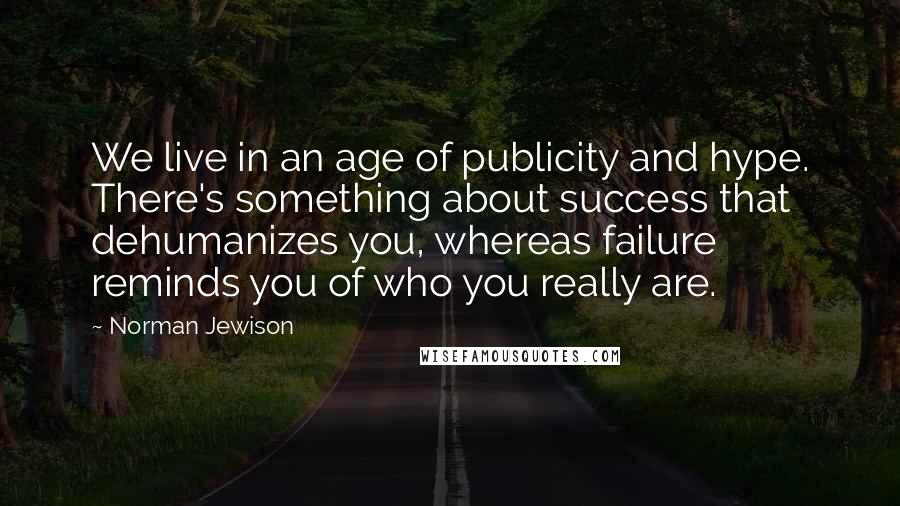 Norman Jewison Quotes: We live in an age of publicity and hype. There's something about success that dehumanizes you, whereas failure reminds you of who you really are.