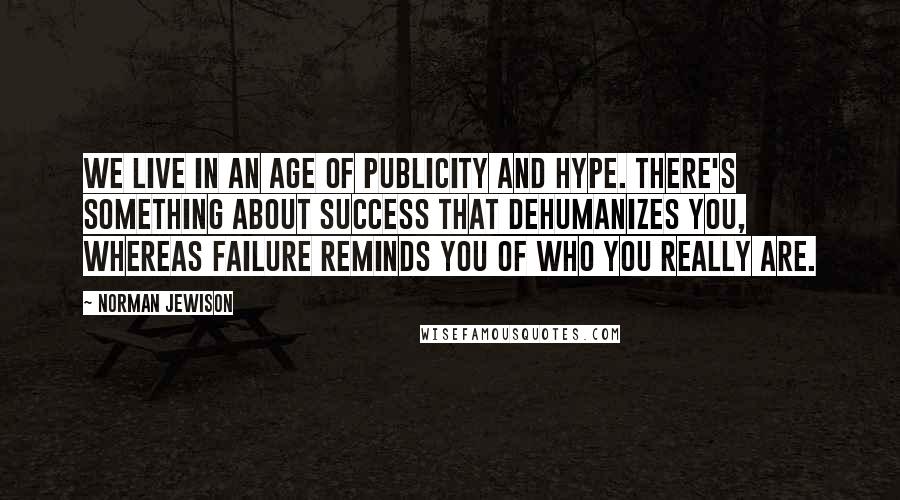 Norman Jewison Quotes: We live in an age of publicity and hype. There's something about success that dehumanizes you, whereas failure reminds you of who you really are.