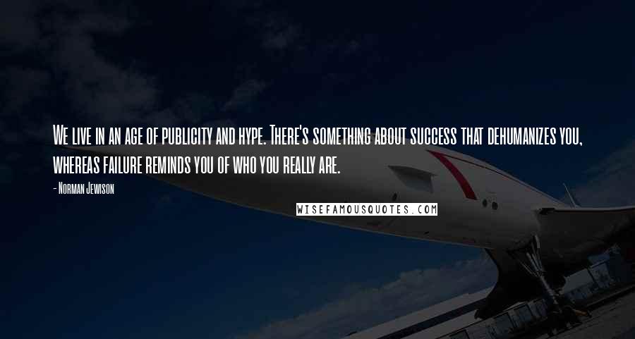 Norman Jewison Quotes: We live in an age of publicity and hype. There's something about success that dehumanizes you, whereas failure reminds you of who you really are.