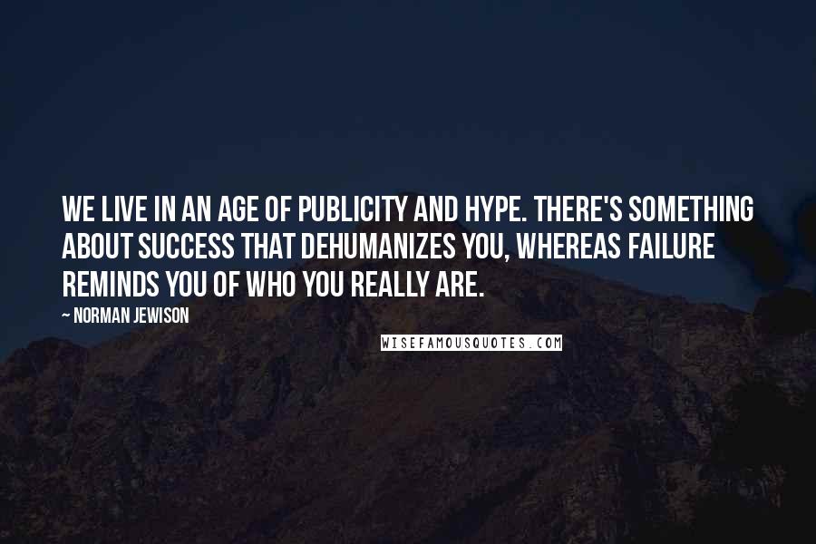 Norman Jewison Quotes: We live in an age of publicity and hype. There's something about success that dehumanizes you, whereas failure reminds you of who you really are.