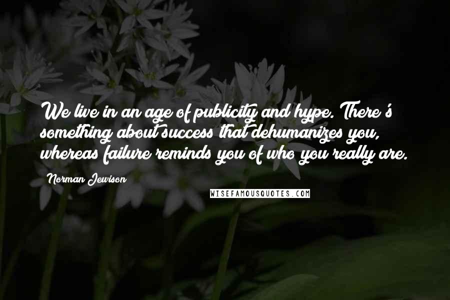 Norman Jewison Quotes: We live in an age of publicity and hype. There's something about success that dehumanizes you, whereas failure reminds you of who you really are.