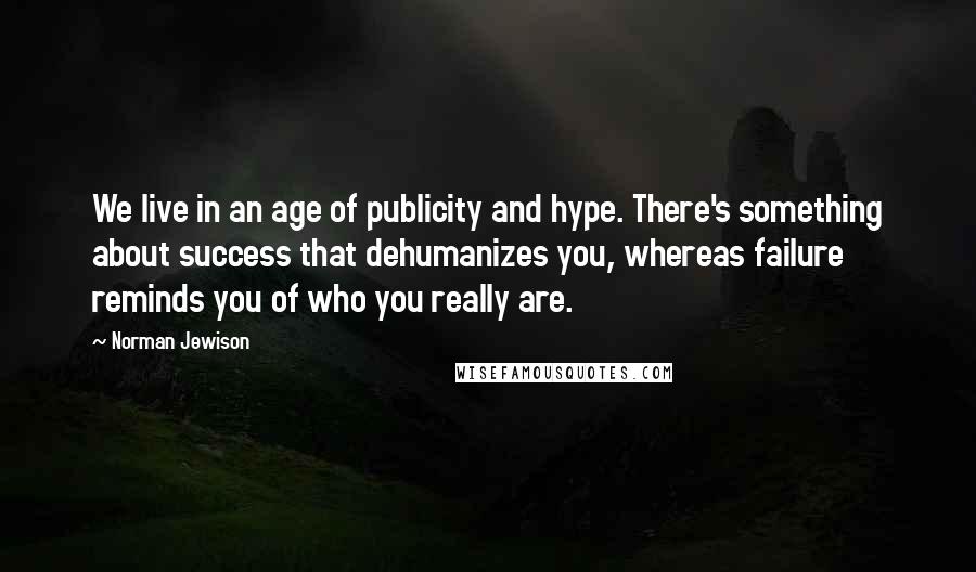 Norman Jewison Quotes: We live in an age of publicity and hype. There's something about success that dehumanizes you, whereas failure reminds you of who you really are.