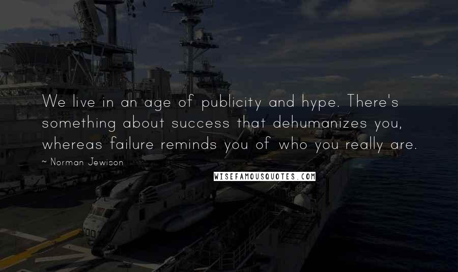 Norman Jewison Quotes: We live in an age of publicity and hype. There's something about success that dehumanizes you, whereas failure reminds you of who you really are.