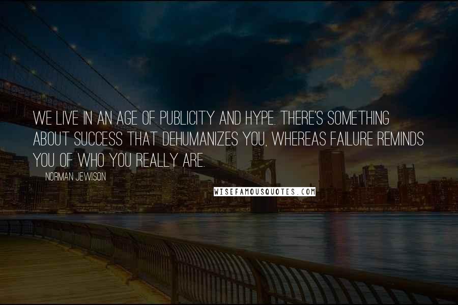 Norman Jewison Quotes: We live in an age of publicity and hype. There's something about success that dehumanizes you, whereas failure reminds you of who you really are.