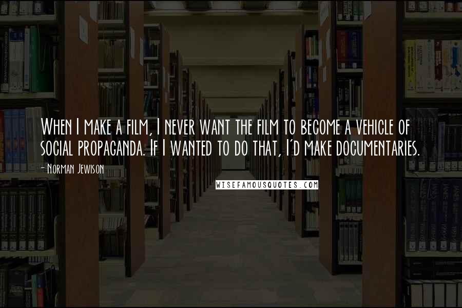 Norman Jewison Quotes: When I make a film, I never want the film to become a vehicle of social propaganda. If I wanted to do that, I'd make documentaries.