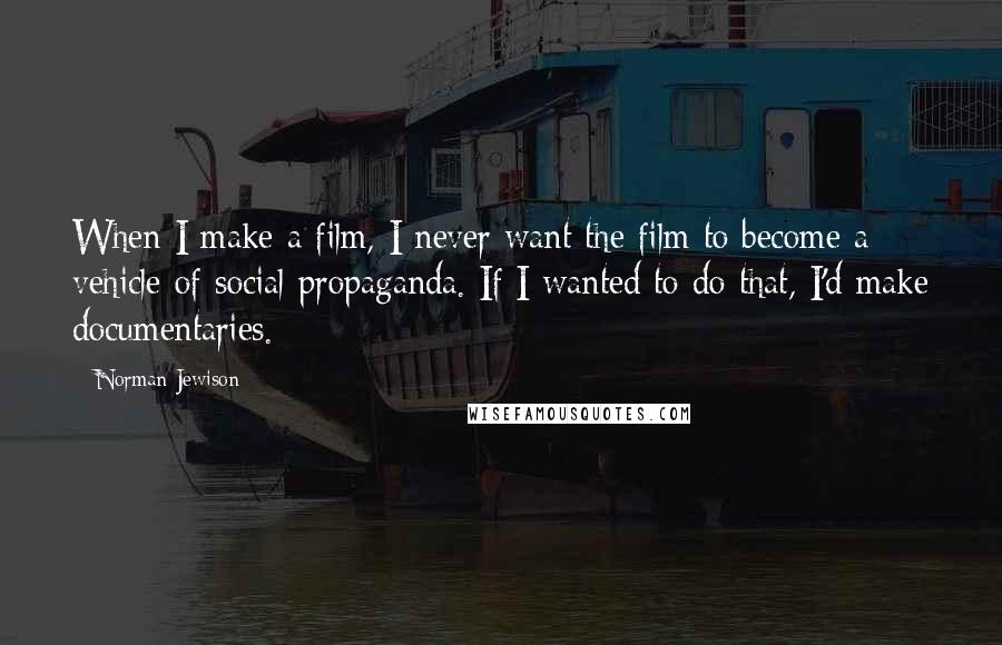 Norman Jewison Quotes: When I make a film, I never want the film to become a vehicle of social propaganda. If I wanted to do that, I'd make documentaries.
