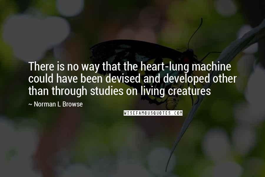 Norman L Browse Quotes: There is no way that the heart-lung machine could have been devised and developed other than through studies on living creatures