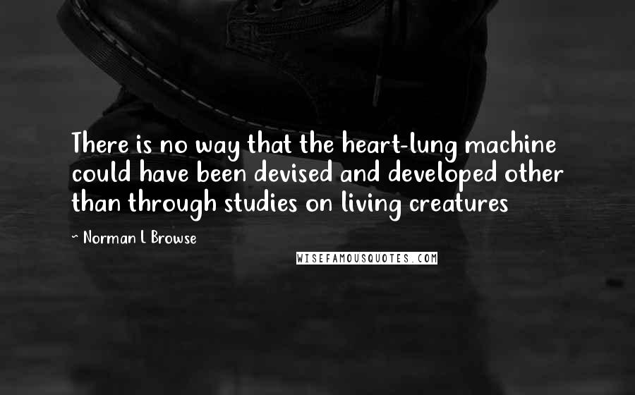 Norman L Browse Quotes: There is no way that the heart-lung machine could have been devised and developed other than through studies on living creatures