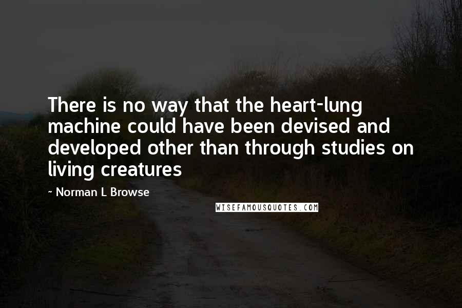 Norman L Browse Quotes: There is no way that the heart-lung machine could have been devised and developed other than through studies on living creatures