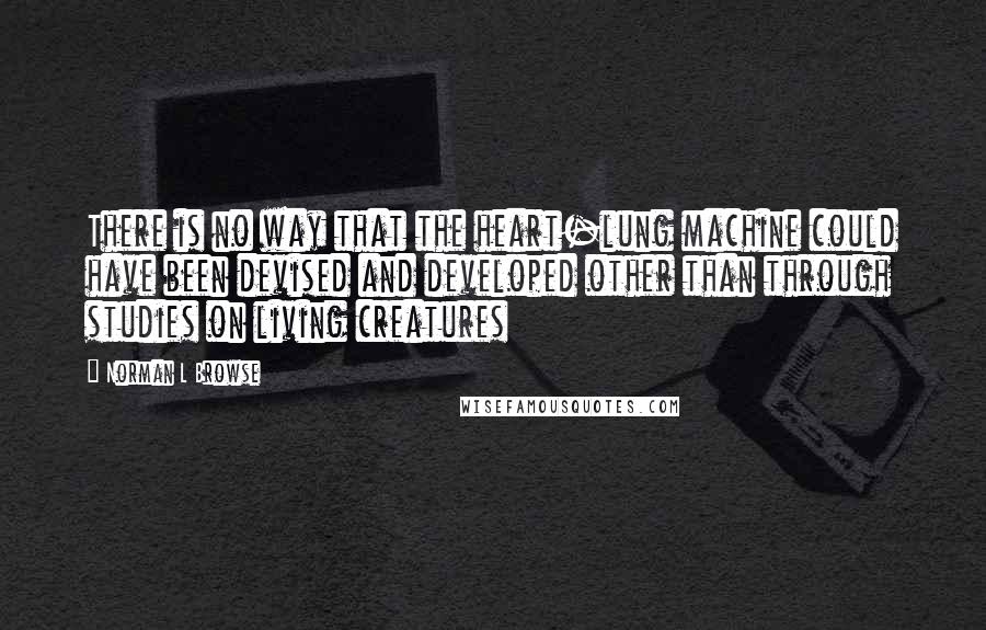 Norman L Browse Quotes: There is no way that the heart-lung machine could have been devised and developed other than through studies on living creatures